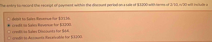 The entry to record the receipt of payment within the discount period on a sale of $3200 with terms of 2/10, n/30 will include a
debit to Sales Revenue for $3136.
credit to Sales Revenue for $3200.
credit to Sales Discounts for $64.
credit to Accounts Receivable for $3200.