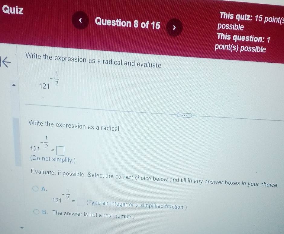 Quiz
This quiz: 15 point(s
Question 8 of 15 possible
This question: 1
point(s) possible
Write the expression as a radical and evaluate.
121^(-frac 1)2
Write the expression as a radical.
121^(-frac 1)2=□
(Do not simplify.)
Evaluate, if possible. Select the correct choice below and fill in any answer boxes in your choice.
A. 121^(-frac 1)2=□ (Type an integer or a simplified fraction.)
B. The answer is not a real number