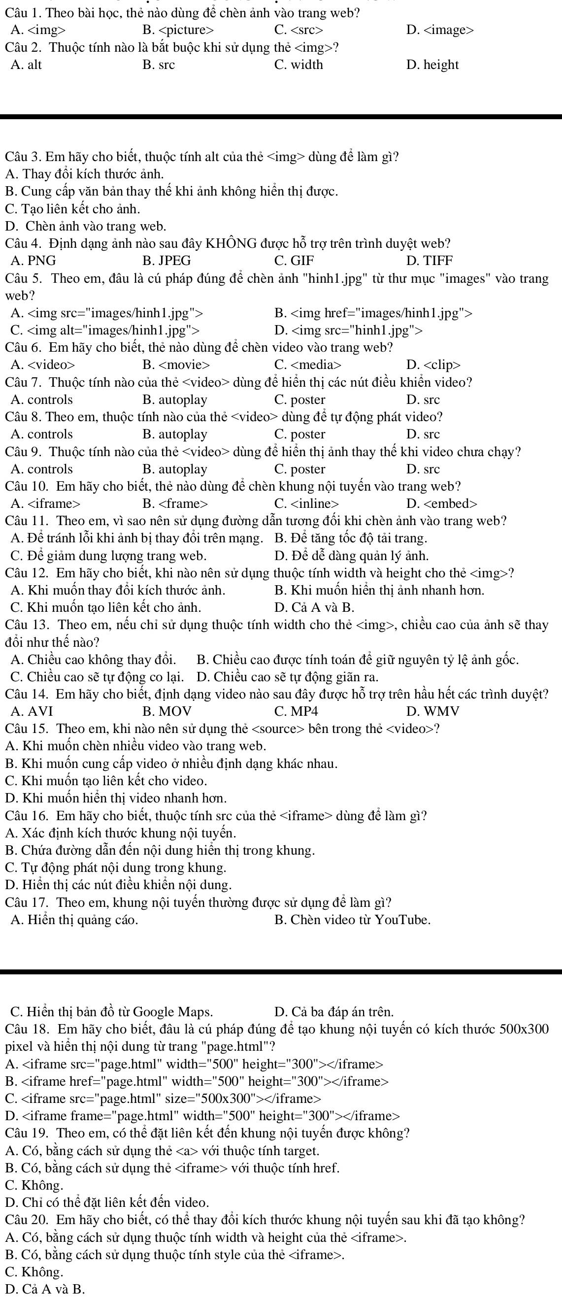 Theo bài học, thẻ nào dùng để chèn ảnh vào trang web?
A. B. C. D.
Câu 2. Thuộc tính nào là bắt buộc khi sử dụng thẻ ?
A. alt B. src C. width D. height
Câu 3. Em hãy cho biết, thuộc tính alt của thẻ dùng để làm gì?
A. Thay đổi kích thước ảnh.
B. Cung cấp văn bản thay thế khi ảnh không hiển thị được.
C. Tạo liên kết cho ảnh.
D. Chèn ảnh vào trang web.
Câu 4. Định dạng ảnh nào sau đây KHÔNG được hỗ trợ trên trình duyệt web?
A. PNG B. JPEG C. GIF D. TIFF
Câu 5. Theo em, đâu là cú pháp đúng để chèn ảnh "hinh1.jpg" từ thư mục "images" vào trang
web?
A. B.
C. D.
Câu 6. Em hãy cho biết, thẻ nào dùng để chèn video vào trang web?
A. B. C. D.
Câu 7. Thuộc tính nào của thẻ dùng để hiển thị các nút điều khiển video?
A. controls B. autoplay C. poster D. src
Câu 8. Theo em, thuộc tính nào của thẻ dùng đề tự động phát video?
A. controls B. autoplay C. poster D. src
Câu 9. Thuộc tính nào của thẻ dùng để hiển thị ảnh thay thế khi video chưa chạy?
A. controls B. autoplay C. poster D. src
Câu 10. Em hãy cho biết, thẻ nào dùng để chèn khung nội tuyến vào trang web?
A. B. C. D.
Câu 11. Theo em, vì sao nên sử dụng đường dẫn tương đối khi chèn ảnh vào trang web?
A. Để tránh lỗi khi ảnh bị thay đổi trên mạng. B. Để tăng tốc độ tải trang.
C. Để giảm dung lượng trang web. D. Để dễ dàng quản lý ảnh.
Câu 12. Em hãy cho biết, khi nào nên sử dụng thuộc tính width và height cho thẻ ?
A. Khi muốn thay đổi kích thước ảnh. B. Khi muốn hiển thị ảnh nhanh hơn.
C. Khi muốn tạo liên kết cho ảnh. D. Cả A và B.
Câu 13. Theo em, nếu chỉ sử dụng thuộc tính width cho thẻ , chiều cao của ảnh sẽ thay
đổi như thế nào?
A. Chiều cao không thay đổi. B. Chiều cao được tính toán để giữ nguyên tỷ lệ ảnh gốc.
C. Chiều cao sẽ tự động co lại. D. Chiều cao sẽ tự động giãn ra.
Câu 14. Em hãy cho biết, định dạng video nào sau đây được hỗ trợ trên hầu hết các trình duyệt?
A. AVI B. MOV C. MP4 D. WMV
Câu 15. Theo em, khi nào nên sử dụng thẻ bên trong thẻ ?
A. Khi muốn chèn nhiều video vào trang web.
B. Khi muốn cung cấp video ở nhiều định dạng khác nhau.
C. Khi muốn tạo liên kết cho video.
D. Khi muốn hiển thị video nhanh hơn.
Câu 16. Em hãy cho biết, thuộc tính src của thẻ dùng để làm gì?
A. Xác định kích thước khung nội tuyến.
B. Chứa đường dẫn đến nội dung hiển thị trong khung.
C. Tự động phát nội dung trong khung.
D. Hiển thị các nút điều khiển nội dung.
Câu 17. Theo em, khung nội tuyến thường được sử dụng để làm gì?
A. Hiển thị quảng cáo. B. Chèn video từ YouTube.
C. Hiển thị bản đồ từ Google Maps. D. Cả ba đáp án trên.
Câu 18. Em hãy cho biết, đâu là cú pháp đúng để tạo khung nội tuyến có kích thước 500x300
pixel và hiển thị nội dung từ trang "page.html"?
A.
B. 1=''500'' height="300">
C.
D. dth=''500'' heis ht=''300''>∠ /i frame>
Câu 19. Theo em, có thể đặt liên kết đến khung nội tuyến được không?
A. Có, bằng cách sử dụng thẻ với thuộc tính target.
B. Có, bằng cách sử dụng thẻ với thuộc tính href.
C. Không.
D. Chỉ có thể đặt liên kết đến video.
Câu 20. Em hãy cho biết, có thể thay đổi kích thước khung nội tuyến sau khi đã tạo không?
A. Có, bằng cách sử dụng thuộc tính width và height của thẻ.
B. Có, bằng cách sử dụng thuộc tính style của thẻ.
C. Không.
D. Cả A và B.