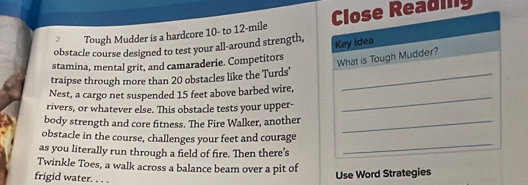 Close Reading 
2 Tough Mudder is a hardcore 10 - to 12-mile
obstacle course designed to test your all-around strength, 
Key Idea 
stamina, mental grit, and camaraderie. Competitors 
What is Tough Mudder? 
traipse through more than 20 obstacles like the Turds’_ 
Nest, a cargo net suspended 15 feet above barbed wire, 
rivers, or whatever else. This obstacle tests your upper- 
_ 
body strength and core fitness. The Fire Walker, another_ 
obstacle in the course, challenges your feet and courage 
as you literally run through a field of fire. Then there’s 
_ 
Twinkle Toes, a walk across a balance beam over a pit of 
frigid water. . . . 
Use Word Strategies