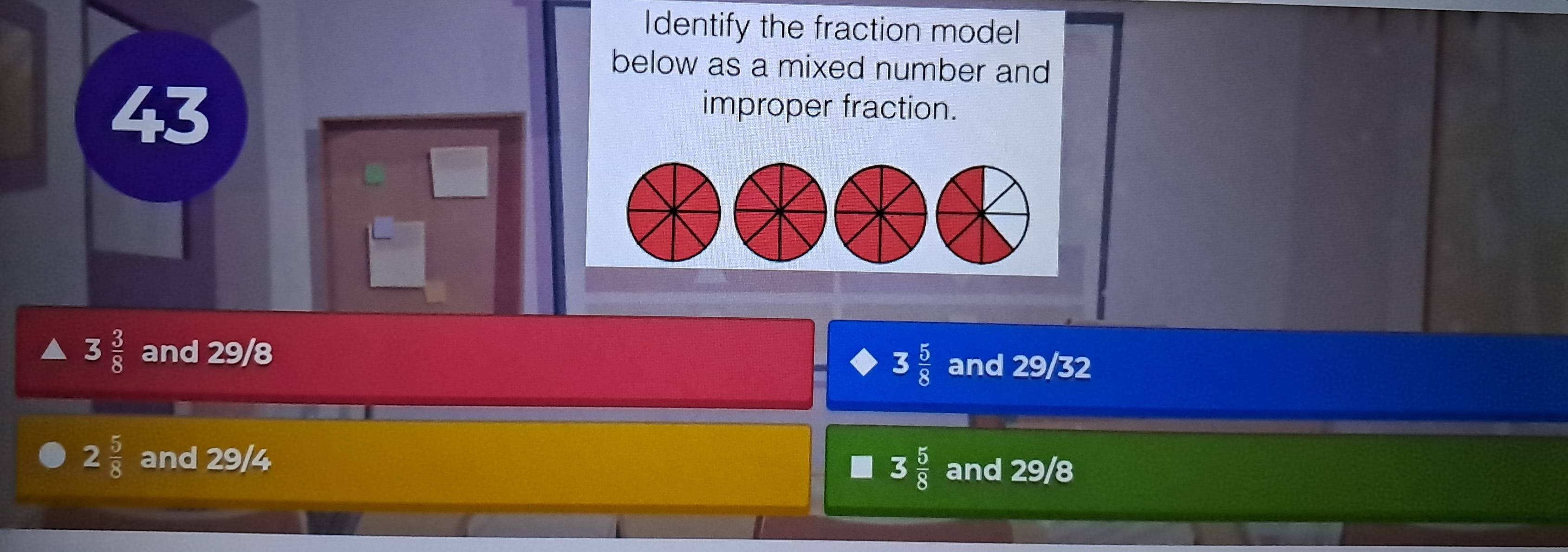 Identify the fraction model
below as a mixed number and
43
improper fraction.
3 3/8  and 29/8 and 29/32
3 5/8 
2 5/8  and 29/4
3 5/8  and 29/8