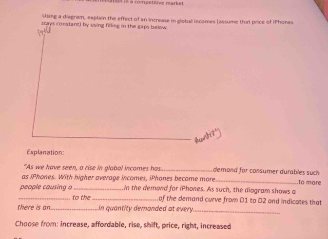 mnation in a competitive market 
Using a diagram, explain the effect of an increase in global incomes (assume that price of iPhones 
stays constant) by using filling in the gaps below. 
Explanation: 
“As we have seen, a rise in global incomes has._ demand for consumer durables such 
as iPhones. With higher average incomes, iPhones become more_ to more 
people causing a_ in the demand for iPhones. As such, the diagram shows a 
_to the _of the demand curve from D1 to D2 and indicates that 
there is an_ in quantity demanded at every_ 
Choose from: increase, affordable, rise, shift, price, right, increased