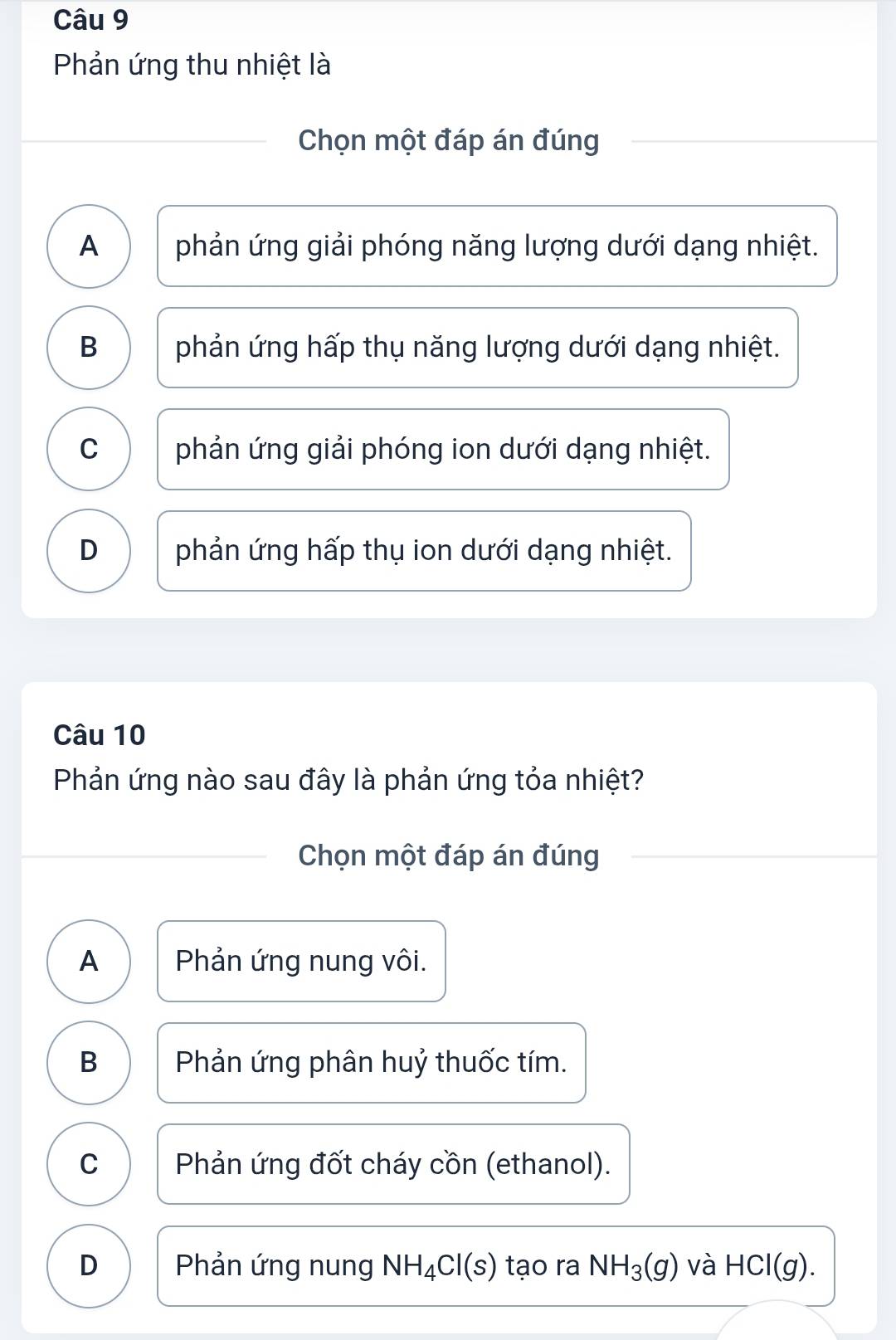 Phản ứng thu nhiệt là
Chọn một đáp án đúng
A phản ứng giải phóng năng lượng dưới dạng nhiệt.
B phản ứng hấp thụ năng lượng dưới dạng nhiệt.
C phản ứng giải phóng ion dưới dạng nhiệt.
D phản ứng hấp thụ ion dưới dạng nhiệt.
Câu 10
Phản ứng nào sau đây là phản ứng tỏa nhiệt?
Chọn một đáp án đúng
A Phản ứng nung vôi.
B Phản ứng phân huỷ thuốc tím.
C Phản ứng đốt cháy cồn (ethanol).
D Phản ứng nung NH_4Cl(s) tạo ra NH_3(g) và HCl(g).