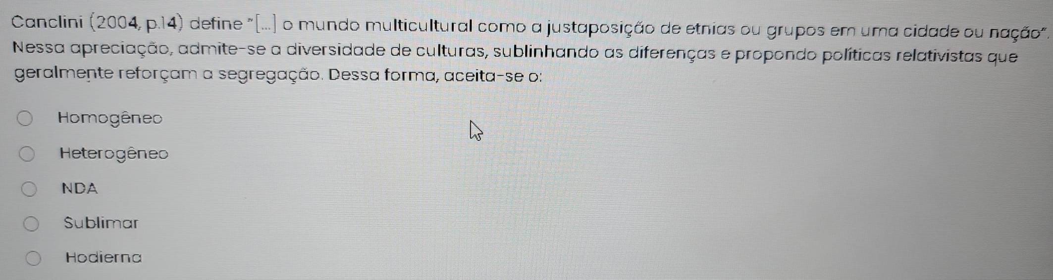 Canclini (2004, p.14) define "(...) o mundo multicultural como a justaposição de etnias ou grupos em uma cidade ou nação".
Nessa apreciação, admite-se a diversidade de culturas, sublinhando as diferenças e propondo políticas relativistas que
geralmente reforçam a segregação. Dessa forma, aceita-se o:
Homogêneo
Heterogêneo
NDA
Sublimar
Hodierna