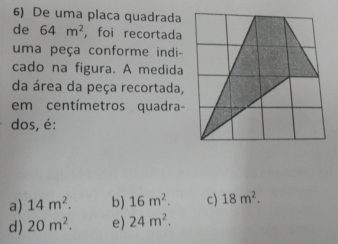 De uma placa quadrada
de 64m^2 , foi recortada
uma peça conforme indi-
cado na figura. A medida
da área da peça recortada,
em centímetros quadra-
dos, é:
c)
a) 14m^2. b) 16m^2. 18m^2.
d) 20m^2.
e) 24m^2.