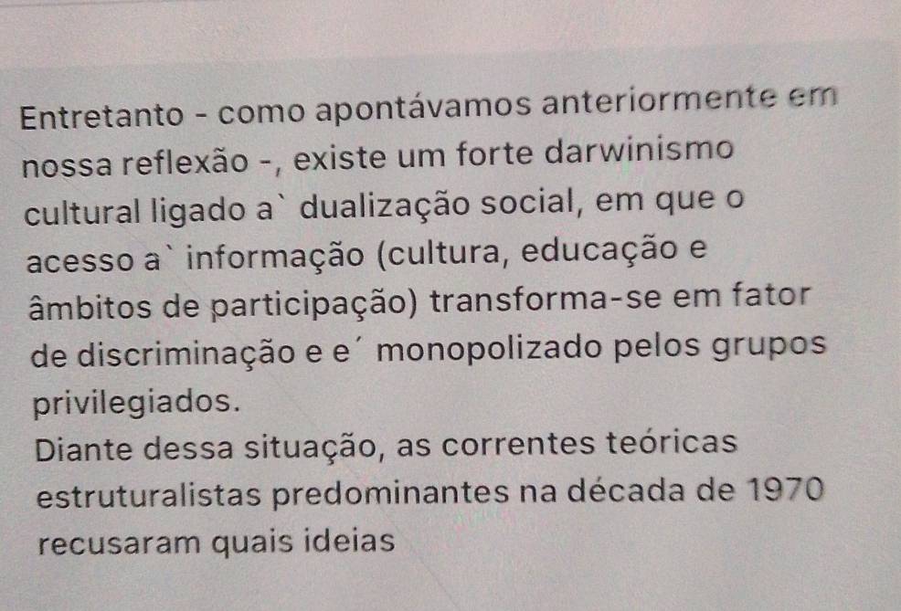 Entretanto - como apontávamos anteriormente em 
nossa reflexão -, existe um forte darwinismo 
cultural ligado a` dualização social, em que o 
acesso a` informação (cultura, educação e 
âmbitos de participação) transforma-se em fator 
de discriminação e e´ monopolizado pelos grupos 
privilegiados. 
Diante dessa situação, as correntes teóricas 
estruturalistas predominantes na década de 1970
recusaram quais ideias