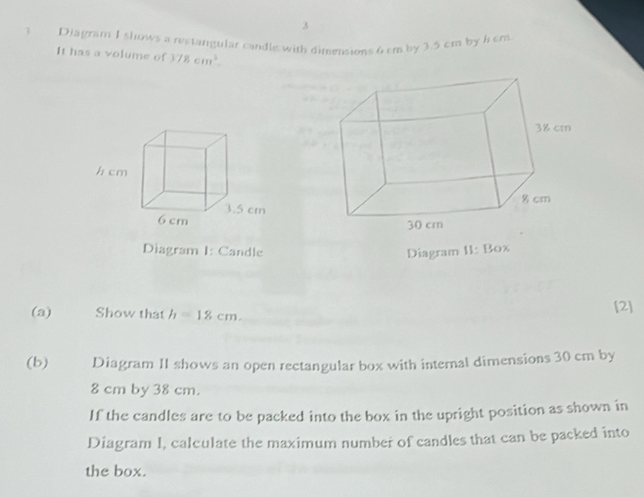 Diagram I shows a rectangular candle with dimensions 6 cm by 3.5 cm by h cm
It has a volume of 378cm^3. 
Diagram I: Candle Diagram I1: Box 
(a) Show that h=18cm. [2] 
(b) Diagram II shows an open rectangular box with internal dimensions 30 cm by
8 cm by 38 cm. 
If the candles are to be packed into the box in the upright position as shown in 
Diagram I, calculate the maximum number of candles that can be packed into 
the box.