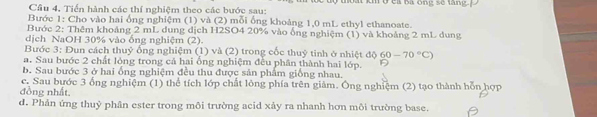 thoạt km ở ca ba ông sẽ tang. 
Câu 4. Tiến hành các thí nghiệm theo các bước sau: 
Bước 1: Cho vào hai ống nghiệm (1) và (2) mỗi ống khoảng 1, 0 mL ethyl ethanoate. 
Bước 2: Thêm khoảng 2 mL dung dịch H2SO4 20% vào ống nghiệm (1) và khoảng 2 mL dung 
dịch NaOH 30% vào ống nghiệm (2). 
Bước 3: Đun cách thuỷ ống nghiệm (1) và (2) trong cốc thuỷ tinh ở nhiệt độ 60-70°C)
a. Sau bước 2 chất lỏng trong cả hai ống nghiệm đều phân thành hai lớp. 
b. Sau bước 3 ở hai ống nghiệm đều thu được sản phẩm giống nhau. 
c. Sau bước 3 ống nghiệm (1) thể tích lớp chất lỏng phía trên giảm. Ông nghiệm (2) tạo thành hỗn hợp 
đồng nhất, 
d. Phản ứng thuỷ phân ester trong môi trường acid xảy ra nhanh hơn môi trường base.