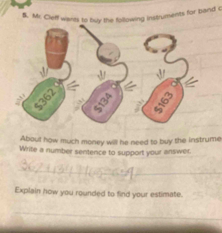 Mr. Cleff wants to buy the following instruments for band c
134
__ 
About how much money will he need to buy the instrume 
Write a number sentence to support your answer, 
_ 
_ 
_ 
_ 
Explain how you rounded to find your estimate. 
_