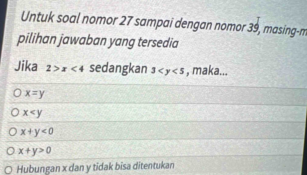 Untuk soal nomor 27 sampai dengan nomor 39, masing-m
pilihan jawaban yang tersedia
Jika 2>x<4</tex> sedangkan 3 , maka...
x=y
x
x+y<0</tex>
x+y>0
Hubungan x dan y tidak bisa ditentukan