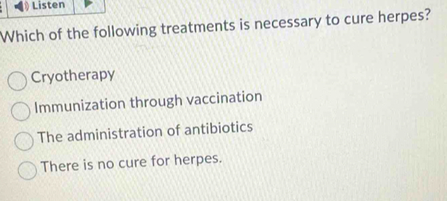 Listen
Which of the following treatments is necessary to cure herpes?
Cryotherapy
Immunization through vaccination
The administration of antibiotics
There is no cure for herpes.