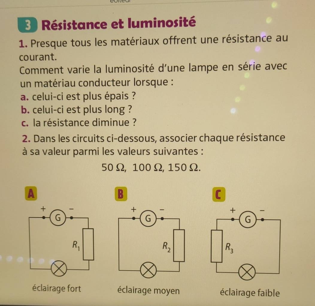 Résistance et luminosité
1. Presque tous les matériaux offrent une résistance au
courant.
Comment varie la luminosité d'une lampe en série avec
un matériau conducteur lorsque :
a. celui-ci est plus épais ?
b. celui-ci est plus long ?
c. la résistance diminue ?
2. Dans les circuits ci-dessous, associer chaque résistance
à sa valeur parmi les valeurs suivantes :
50Ω, 100Ω, 150Ω.
A
B
C
éclairage fort éclairage moyen éclairage faible