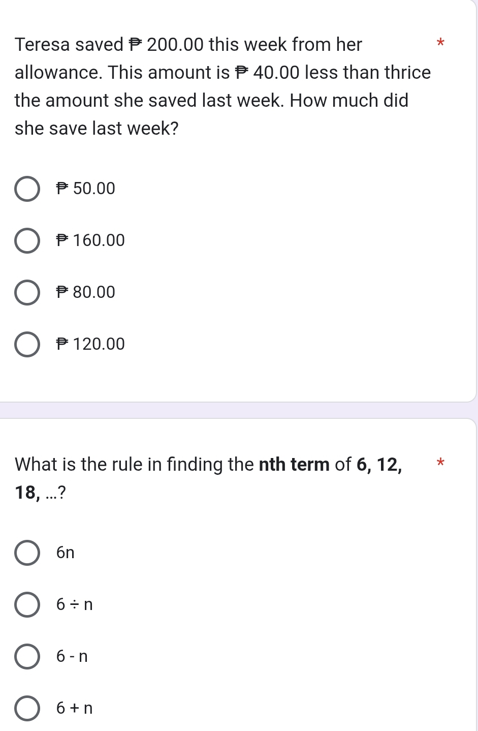 Teresa saved P 200.00 this week from her *
allowance. This amount is P 40.00 less than thrice
the amount she saved last week. How much did
she save last week?
50.00
160.00
80.00
120.00
What is the rule in finding the nth term of 6, 12, *
18, ...?
6n
6/ n
6-n
6+n