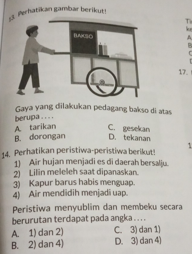 Perhatikan gambar berikut!
Ti
ke
A
B
C
17.
Gaya yang dilakukan pedagang bakso di atas
berupa . . . .
A. tarikan C. gesekan
B. dorongan D. tekanan
1
14. Perhatikan peristiwa-peristiwa berikut!
1) Air hujan menjadi es di daerah bersalju.
2) Lilin meleleh saat dipanaskan.
3) Kapur barus habis menguap.
4) Air mendidih menjadi uap.
Peristiwa menyublim dan membeku secara
berurutan terdapat pada angka . . . .
A. 1) dan 2) C. 3) dan 1)
B. 2) dan 4) D. 3) dan 4)