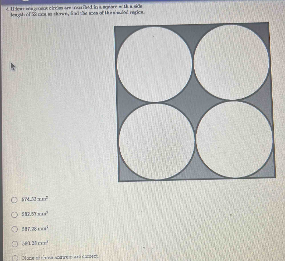 If four congruent circles are inscribed in a square with a side
length of 52 mm as shown, find the area of the shaded region.
574.33mm^2
582.57mm^2
587.28mm^2
580.28mm^2
None of these answers are correct.