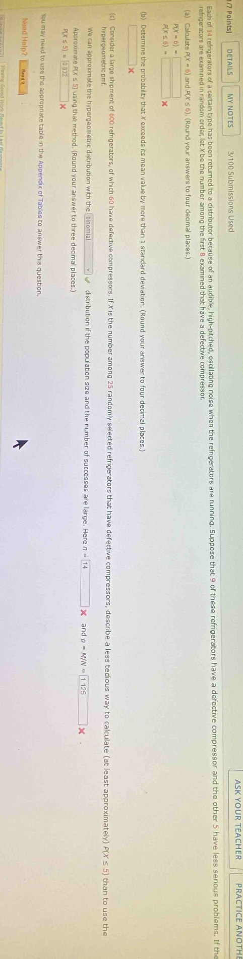DETAILS MY NOTES ASK YOUR TEACHER 
Each of 14 refiperators of a certain type has been returned to a distibutor because of an audible, high-pitched, oscillating noise when the refrigertos re runing. Suppose that 9 of these rerigerators have a defective compressor and the other 5 have less serious problems. If th 
(a) Calculate P( ) and P(X ≤ 6). (Round your answers to four decimal places.)
beginarrayr P(X=6)=□  P(X≤ 6)=□ * endarray
(b) Determine the probability that X exceeds its mean value by more than 1 standard deviation. (Round your answer to four decimal places.) 
□ x 
(c) Consider a large shipment of 600 refngerators, of which 60 have defective compressors. If X is the number among 25 randomly selected refrigerators that have defective compressors, describe a less tedious way to calculate (at least approximately) than to use the 
hypergeometric pmf 
We can approximate the hypergeometric distribution with the binomial distribution if the population size and the number of successes are large. Here n=boxed 14 x andp=M/N= 1.125*. 
Approximate P(X≤ 5) using that method. (Round your answer to three decimal places.)
P(X≤ 5)= 0.832*
You may need to use the appropriate table in the Appendix of Tables to answer this question 
Need Help? Read it