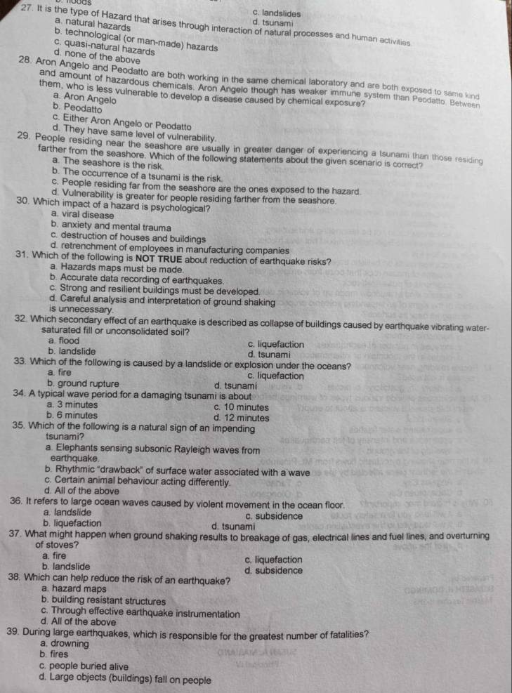 c. landslides
d. tsunami
27. It is the type of Hazard that arises through interaction of natural processes and human activities
a. natural hazards b. technological (or man-made) hazards
c. quasi-natural hazards
d. none of the above
28. Aron Angelo and Peodatto are both working in the same chemical laboratory and are both exposed to same kind
and amount of hazardous chemicals. Aron Angelo though has weaker immune system than Peodatto. Between
them, who is less vulnerable to develop a disease caused by chemical exposure?
a. Aron Angelo
b. Peodatto
c. Either Aron Angelo or Peodatto
d. They have same level of vulnerability.
29. People residing near the seashore are usually in greater danger of experiencing a tsunami than those residing
farther from the seashore. Which of the following statements about the given scenario is correct?
a. The seashore is the risk.
b. The occurrence of a tsunami is the risk.
c. People residing far from the seashore are the ones exposed to the hazard.
d. Vulnerability is greater for people residing farther from the seashore.
30. Which impact of a hazard is psychological?
a. viral disease
b. anxiety and mental trauma
c. destruction of houses and buildings
d. retrenchment of employees in manufacturing companies
31. Which of the following is NOT TRUE about reduction of earthquake risks?
a. Hazards maps must be made.
b. Accurate data recording of earthquakes
c. Strong and resilient buildings must be developed.
d. Careful analysis and interpretation of ground shaking
is unnecessary.
32. Which secondary effect of an earthquake is described as collapse of buildings caused by earthquake vibrating water-
saturated fill or unconsolidated soil?
a. flood c. liquefaction
b. landslide d. tsunami
33. Which of the following is caused by a landslide or explosion under the oceans?
a. fire c. liquefaction
b. ground rupture d. tsunami
34. A typical wave period for a damaging tsunami is about
a. 3 minutes c. 10 minutes
b. 6 minutes d. 12 minutes
35. Which of the following is a natural sign of an impending
tsunami?
a. Elephants sensing subsonic Rayleigh waves from
earthquake.
b. Rhythmic "drawback" of surface water associated with a wave
c. Certain animal behaviour acting differently
d. All of the above
36. It refers to large ocean waves caused by violent movement in the ocean floor.
a. landslide c. subsidence
b. liquefaction d. tsunami
37. What might happen when ground shaking results to breakage of gas, electrical lines and fuel lines, and overturning
of stoves?
a. fire c. liquefaction
b. landslide d. subsidence
38. Which can help reduce the risk of an earthquake?
a. hazard maps
b. building resistant structures
c. Through effective earthquake instrumentation
d. All of the above
39. During large earthquakes, which is responsible for the greatest number of fatalities?
a. drowning
b. fires
c. people buried alive
d. Large objects (buildings) fall on people
