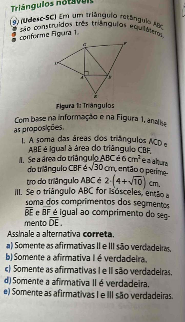 Triângulos notaveis
9) (Udesc-SC) Em um triângulo retângulo ABC
são construídos três triângulos equiláteros,
conforme Figura 1.
Figura 1: Triângulos
Com base na informação e na Figura 1, analise
as proposições.
1. A soma das áreas dos triângulos ACD e
ABE é igual à área do triângulo CBF.
II. Se a área do triângulo ABC é 6cm^2 e a altura
do triângulo CBF é sqrt(30)cm , então o períme-
tro do triângulo ABC é 2· (4+sqrt(10)) cm.
IIII. Se o triângulo ABC for isósceles, então a
soma dos comprimentos dos segmentos
overline BE e overline BF é igual ao comprimento do seg-
mento overline DE. 
Assinale a alternativa correta.
a) Somente as afirmativas II e III são verdadeiras.
b) Somente a afirmativa I éverdadeira.
c) Somente as afirmativas I e II são verdadeiras.
d) Somente a afirmativa IIéverdadeira.
e) Somente as afirmativas I e III são verdadeiras.