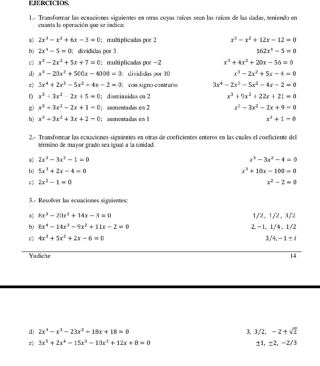 EJERCICIOS.
1.- Transformar las ecuaciones siguientes en otras cuyas raíces sean las raíces de las dadas, teniendo en
cuanta la operación que se indica:
a) 2x^3-x^2+6x-3=0; multiplicadas por 2 x^3-x^2+12x-12=0
b) 2x^4-5=0; divididas por 3 162x^4-5=0
c) x^3-2x^2+5x+7=0; multiplicadas por -2 x^3+4x^2+20x-56=0
d) x^3-20x^2+500x-4000=0; divididas por 10 x^3-2x^2+5x-4=0
e) 3x^4+2x^3-5x^2+4x-2=0; con signo contrario 3x^4-2x^3-5x^2-4x-2=0
f) x^3+3x^2-2x+5=0; disminuidas cn 2 x^3+9x^2+22x+21=0
g) x^3+3x^2-2x+1=0; aumentadas en 2 x^3-3x^2-2x+9=0
h) x^3+3x^2+3x+2=0; aumentadas en 1 x^3+1=0
2.- Transformar las ecuaciones siguientes en otras de coeficientes enteros en las cuales el coeficiente del
término de mayor grado sea igual a la unidad.
a) 2x^3-3x^2-1=0 x^3-3x^2-4=0
b) 5x^3+2x-4=0 x^3+10x-100=0
c) 2x^2-1=0 x^2-2=0
3.- Resolver las ecuaciones siguientes:
a) 8x^3-20x^2+14x-3=0 1/2, 1/2, 3/2
b) 8x^4-14x^3-9x^2+11x-2=0 2, -1, 1/4 , 1/2
c) 4x^3+5x^2+2x-6=0
3/4,-1± i
Yudiche 14
d) 2x^4-x^3-23x^2+18x+18=0 3, 3/2 ,-2± sqrt(2)
e) 3x^5+2x^4-15x^3-10x^2+12x+8=0
±1, ±2， −： 2/3