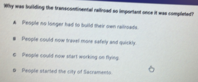 Why was building the transcontinental railroad so important once it was completed?
A People no longer had to build their own railroads.
§ People could now travel more safely and quickly.
c People could now start working on flying.
D People started the city of Sacramento.