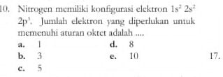 Nitrogen memiliki konfigurasi elektron 1s^22s^2
2p^3 Jumlah elektron yang diperlukan untuk
memenuhi aturan oktet adalah ....
a. l d. 8
b. 3 e. 10 17.
c. 5