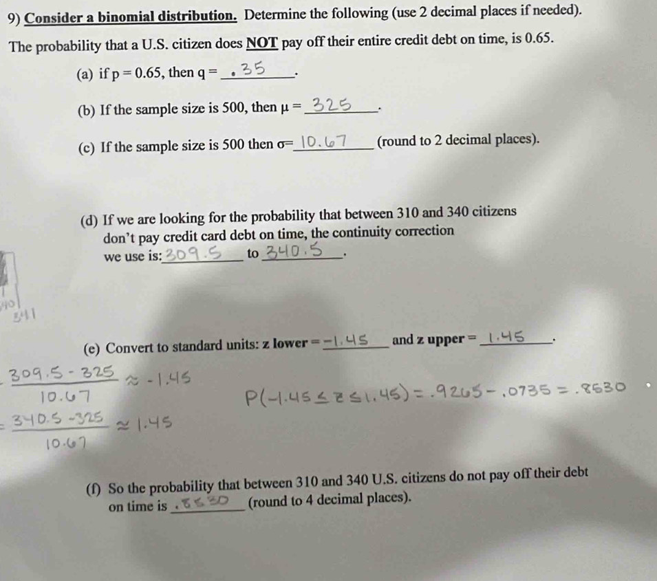 Consider a binomial distribution. Determine the following (use 2 decimal places if needed). 
The probability that a U.S. citizen does NOT pay off their entire credit debt on time, is 0.65. 
(a) if p=0.65 , then q= _. 
(b) If the sample size is 500, then mu = _ . 
(c) If the sample size is 500 then sigma = _ (round to 2 decimal places). 
(d) If we are looking for the probability that between 310 and 340 citizens 
don’t pay credit card debt on time, the continuity correction 
we use is:_ to_ . 
(e) Convert to standard units: z lower = _and z upper =_ 
. 
(f) So the probability that between 310 and 340 U.S. citizens do not pay off their debt 
on time is_ (round to 4 decimal places).