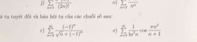 sumlimits _n=1frac (2n)! sumlimits _n=2overline w^n
tổ tụ tuyệt đếi và bán hội tụ cha các chuếh số sau 
e) sumlimits _(n=2)^(∈fty)frac (-1)^nsqrt(n)+(-1)^n e) sumlimits _(n=2)^(∈fty) 1/ln^2n   nn^2/n+1 