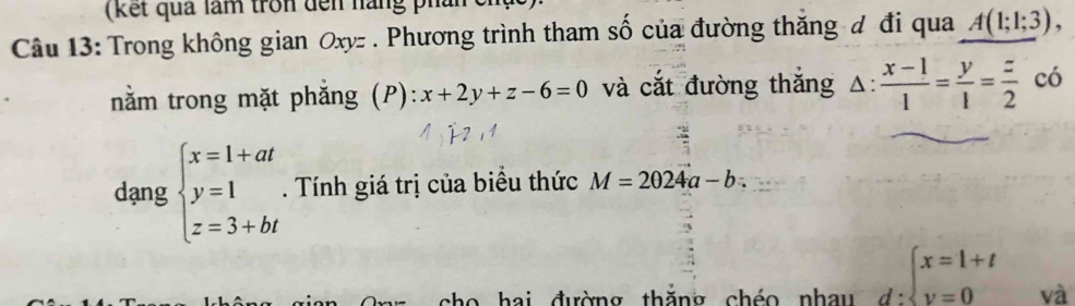 (kết quả làm tron đến nàng phần 
Câu 13: Trong không gian Oxy - . Phương trình tham số của đường thăng đ đi qua A(1;1;3), 
nằăm trong mặt phăng (P): x+2y+z-6=0 và cắt đường thăng △ : (x-1)/1 = y/1 = z/2  có 
dạng beginarrayl x=1+at y=1 z=3+btendarray.. Tính giá trị của biểu thức M=2024a-b. 
ai đường thăng chéo nhau d:beginarrayl x=1+t y=0endarray. và