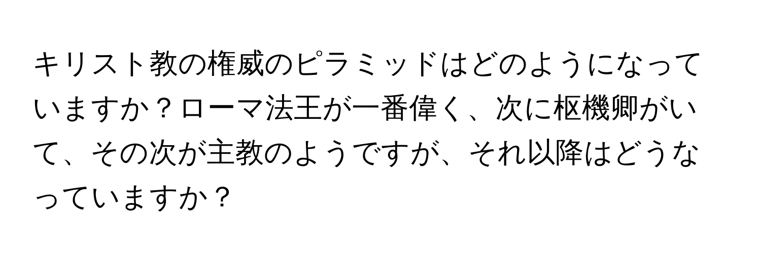 キリスト教の権威のピラミッドはどのようになっていますか？ローマ法王が一番偉く、次に枢機卿がいて、その次が主教のようですが、それ以降はどうなっていますか？