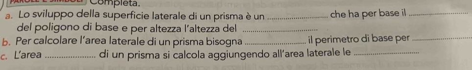 Completa. 
a. Lo sviluppo della superficie laterale di un prisma è un _che ha per base i_ 
del poligono di base e per altezza l’altezza del_ 
b. Per calcolare l’area laterale di un prisma bisogna _il perimetro di base per_ 
c. Larea _di un prisma si calcola aggiungendo all’area laterale le_