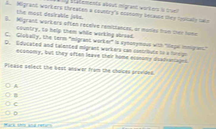 allg statements about migrant wortens is tr
A. Migrant workers threaten a contry's ecmony because they typically nake
the most desirable jobs.
B. Migrant workers often receive remitiances, or monies frm their tone
country, to help them while worting abroad.
C. Globally, the term 'migrant worker' is symonymous with ''Ilegail limmigramt.''
D. Educated and talented migrant workers can contrbute to a foreign
economy, but they often leave their home ecmomy disaduantaged.
Please select the best answer from the choices prouded.
A
B
C
D
Marc onês amo retam