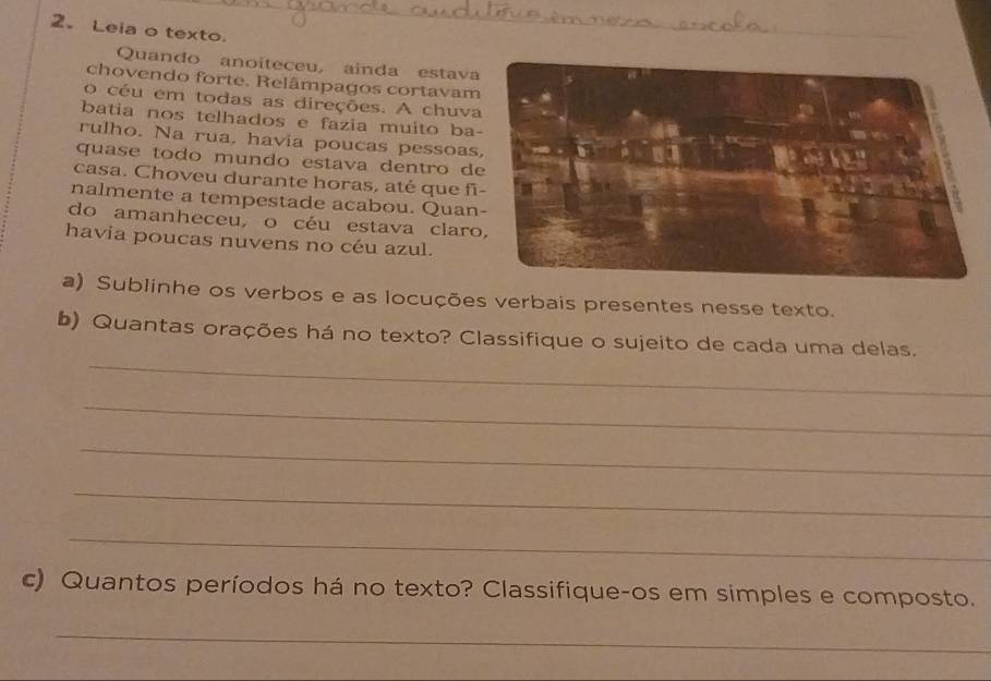 Leia o texto. 
Quando anoiteceu, ainda estav 
chovendo forte. Relâmpagos cortavam 
o céu em todas as direções. A chuv 
batia nos telhados e fazia muito ba 
rulho. Na rua, havia poucas pessoas 
quase todo mundo estava dentro d 
casa. Choveu durante horas, até que f 
nalmente a tempestade acabou. Quan 
do amanheceu, o céu estava clar 
havia poucas nuvens no céu azul. 
a) Sublinhe os verbos e as locuções verbais presentes nesse texto. 
_ 
b) Quantas orações há no texto? Classifique o sujeito de cada uma delas. 
_ 
_ 
_ 
_ 
c) Quantos períodos há no texto? Classifique-os em simples e composto. 
_ 
_