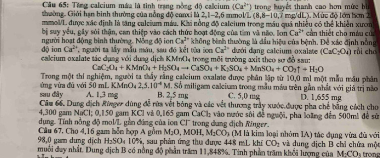 Tăng calcium máu là tình trạng nồng độ calcium (Ca^(2+)) trong huyết thanh cao hơn mức bì
thường. Giới hạn bình thường của nồng độ canxi là 2,1-2,6 mmol/L (8,8-10,7mg/dL) ). Mức độ lớn hơn 2
mmol/L được xác định là tăng calcium máu. Khi nồng độ calcium trong máu quá nhiều có thể khiến xươn
bị suy yếu, gây sỏi thận, can thiệp vào cách thức hoạt động của tim và não. Ion Ca^(2+) cần thiết cho máu của
người hoạt động bình thường. Nồng độ ion Ca^(2+) không bình thường là dầu hiệu của bệnh. Để xác định nông
dộ ion Ca^(2+) , người ta lấy mẫu máu, sau đó kết tủa ion Ca^(2+) dưới dạng calcium oxalate (CaC_2O_4) rồi cho
calcium oxalate tác dụng với dung dịch KMr C 04 trong môi trường axit theo sơ đồ sau:
CaC_2O_4+KMnO_4+H_2SO_4to CaSO_4+K_2SO_4+MnSO_4+CO_2uparrow +H_2O
Trong một thí nghiệm, người ta thấy rằng calcium oxalate được phân lập từ 10,0 ml một mẫu máu phản
ứng vừa đủ với 50 mL KMnO₄ 2,5.10^(-4)M. Số miligam calcium trong mẫu máu trên gần nhất với giá trị nào
sau đây A. 1,3 mg B. 2,5 mg C. 5,0 mg D. 1,655 mg
Câu 66. Dung dịch Ringer dùng để rừa vết bỏng và các vết thương trầy xước.được pha chế bằng cách cho
4,300 gam NaCl; 0,150 gam KCl và 0,165 gam  ( CaCl_2 : vào nước sôi để nguội, pha loãng đến 500ml để sử
dụng. Tính nỗng độ mol/L gần đúng của ion Cl¯ trong dung dịch Ringer.
Câu 67. Cho 4,16 gam hỗn hợp A gồm M_2O,MOH,M_2CO_3 (M là kim loại nhóm IA) tác dụng vừa đủ với
98,0 gam dung dịch H_2SO_4 4 10%, sau phản ứng thu được 448 mL khí CO_2 và dung dịch B chỉ chứa một
muối duy nhất. Dung dịch B có nồng độ phần trăm 11,848%. Tính phần trăm khối lượng của M_2CO_3 trong