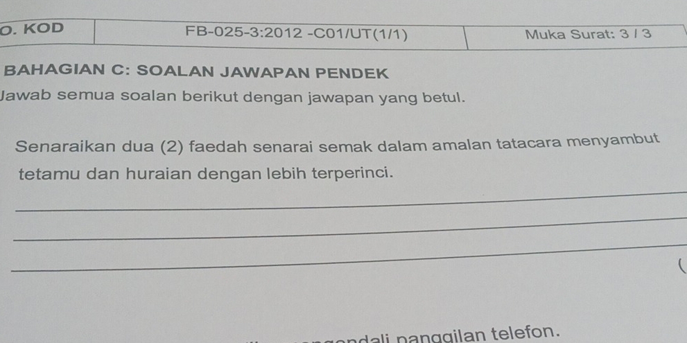 KÖD FB-025-3:20 12 -C01/UT(1/1) Muka Surat: 3 / 3
BAHAGIAN C: SOALAN JAWAPAN PENDEK 
Jawab semua soalan berikut dengan jawapan yang betul. 
Senaraikan dua (2) faedah senarai semak dalam amalan tatacara menyambut 
_ 
tetamu dan huraian dengan lebih terperinci. 
_ 
_ 

dali panggilan telefon.