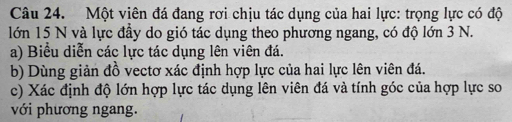 Một viên đá đang rơi chịu tác dụng của hai lực: trọng lực có độ 
lớn 15 N và lực đầy do gió tác dụng theo phương ngang, có độ lớn 3 N. 
a) Biểu diễn các lực tác dụng lên viên đá. 
b) Dùng giản đồ vectơ xác định hợp lực của hai lực lên viên đá. 
c) Xác định độ lớn hợp lực tác dụng lên viên đá và tính góc của hợp lực so 
với phương ngang.