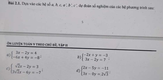 Dựa vào các hệ số a, b, c, α ', b ', c ', dự đoán số nghiệm của các hệ phương trình sau:
5
Ôn luyện toán 9 theO chủ đề, tập II
a) beginarrayl 3x-2y=4 -6x+4y=-8endarray.;
b) beginarrayl -2x+y=-3 3x-2y=7endarray.;
c) beginarrayl sqrt(2)x-2y=3 3sqrt(2)x-6y=-7endarray.; d) beginarrayl 2x-5y=-11 3x-0y=2sqrt(3)endarray.;