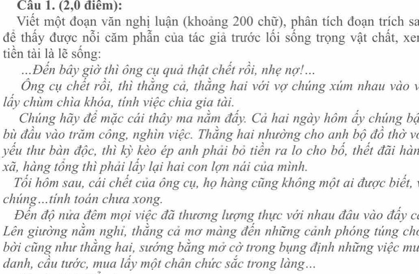 (2,0 điêm): 
Viết một đoạn văn nghị luận (khoảng 200 chữ), phân tích đoạn trích sa 
để thấy được nỗi căm phẫn của tác giả trước lối sống trọng vật chất, xer 
tiền tài là lẽ sống: 
...Đến bây giờ thì ông cụ quả thật chết rồi, nhẹ nợ!... 
Ông cụ chết rồi, thì thằng cả, thằng hai với vợ chúng xúm nhau vào v 
lấy chùm chìa khóa, tính việc chia gia tài. 
Chúng hãy để mặc cái thây ma nằm đẩy. Cả hai ngày hôm ẩy chúng bộ 
bù đầu vào trăm công, nghìn việc. Thằng hai nhường cho anh bộ đồ thờ và 
yếu thư bàn độc, thì kỳ kèo ép anh phải bỏ tiền ra lo cho bố, thết đãi hàn 
xã, hàng tổng thì phải lầy lại hai con lợn nái của mình. 
Tối hôm sau, cái chết của ông cụ, họ hàng cũng không một ai được biết, 
chúng...tính toán chưa xong. 
Đến độ nửa đêm mọi việc đã thương lượng thực với nhau đâu vào đấy có 
Lên giường nằm nghi, thằng cả mơ màng đến những cảnh phóng túng cho 
bời cũng như thắng hai, sướng băng mở cờ trong bụng định những việc mư 
danh, cầu tước, mua lầy một chân chức sắc trong làng...