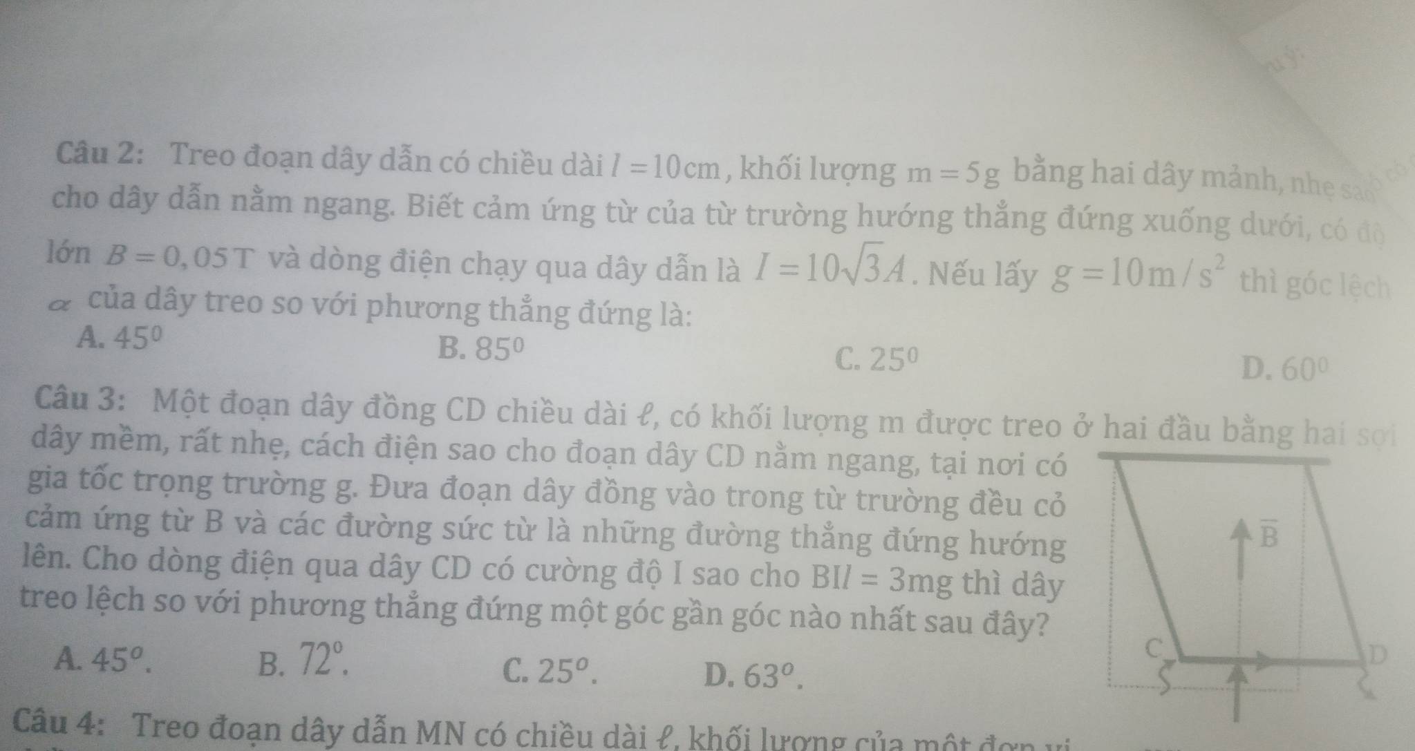 Treo đoạn dây dẫn có chiều dài l=10cm , khối lượng m=5g bằng hai dây mảnh, nhẹ sao c
cho dây dẫn nằm ngang. Biết cảm ứng từ của từ trường hướng thẳng đứng xuống dưới, có đô
lớn B=0,05T và dòng điện chạy qua dây dẫn là I=10sqrt(3)A. Nếu lấy g=10m/s^2 thì góc lệch
# của dây treo so với phương thẳng đứng là:
A. 45°
B. 85°
C. 25°
D. 60°
Câu 3: Một đoạn dây đồng CD chiều dài ł, có khối lượng m được treo ở hai đầu bằng hai sợi
dây mềm, rất nhẹ, cách điện sao cho đoạn dây CD nằm ngang, tại nơi có
gia tốc trọng trường g. Đưa đoạn dây đồng vào trong từ trường đều cỏ
cảm ứng từ B và các đường sức từ là những đường thẳng đứng hướng
lên. Cho dòng điện qua dây CD có cường độ I sao cho BII=3mg thì dây
treo lệch so với phương thẳng đứng một góc gần góc nào nhất sau đây?
A. 45^o. B. 72°.
C. 25^o. D. 63°.
Câu 4: Treo đoạn dây dẫn MN có chiều dài ł, khối lượng của một đơn