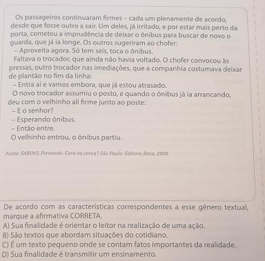 Os passageiros continuaram firmes - cada um plenamente de acordo,
desde que fosse outro a sair. Um deles, já irritado, e por estar mais perto da
porta, cometeu a imprudência de deixar o ônibus para buscar de novo o
guarda, que já ia longe. Os outros sugeriram ao chofer:
Aproveita agora. Só tem seis, toca o ônibus.
Faltava o trocador, que ainda não havia voltado. O chofer convocou às
pressas, outro trocador nas imediações, que a companhia costumava deixar
de plantão no fim da linha:
- Entra aí e vamos embora, que já estou atrasado.
O novo trocador assumiu o posto, e quando o ônibus já ia arrancando,
deu com o velhinho ali firme junto ao poste:
- E o senhor?
Esperando ônibus.
Então entre.
O velhinho entrou, o ônibus partiu.
Fonte: SABINO, Fernando. Cara ou corna? Sân Paulo: Editora Ática, 2000
De acordo com as características correspondentes a esse gênero textual,
marque a afirmativa CORRETA.
A) Sua finalidade é orientar o leitor na realização de uma ação.
β) São textos que abordam situações do cotidiano.
C) É um texto pequeno onde se contam fatos importantes da realidade.
D) Sua finalidade é transmitir um ensinamento.