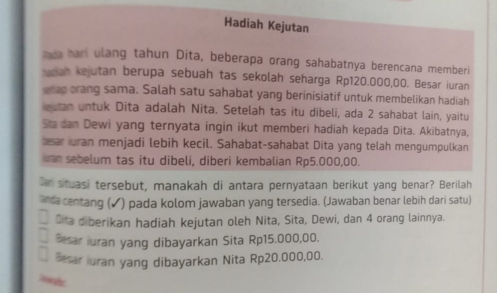 Hadiah Kejutan
nda hari ulang tahun Dita, beberapa orang sahabatnya berencana memberi
adian kejutan berupa sebuah tas sekolah seharga Rp120.000,00. Besar iuran
etap orang sama. Salah satu sahabat yang berinisiatif untuk membelikan hadiah
euran untuk Dita adalah Nita. Setelah tas itu dibeli, ada 2 sahabat lain, yaitu
Sta can Dewi yang ternyata ingin ikut memberi hadiah kepada Dita. Akibatnya,
besar iuran menjadi lebih kecil. Sahabat-sahabat Dita yang telah mengumpulkan
uan sebelum tas itu dibeli, diberi kembalian Rp5.000,00.
Dan situasi tersebut, manakah di antara pernyataan berikut yang benar? Berilah
anda centang (✓) pada kolom jawaban yang tersedia. (Jawaban benar lebih dari satu)
Cita diberikan hadiah kejutan oleh Nita, Sita, Dewi, dan 4 orang lainnya.
Besar iuran yang dibayarkan Sita Rp15.000,00.
Besar iuran yang dibayarkan Nita Rp20.000,00.