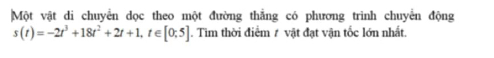 Một vật di chuyển dọc theo một đường thắng có phương trình chuyển động
s(t)=-2t^3+18t^2+2t+1, t∈ [0;5]. Tìm thời điểm # vật đạt vận tốc lớn nhất.