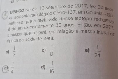 on
UEG-GO No dia 13 setembro de 2017, fez 30 años
do acidente radiológico Césio- 137, em Goiânia ~ 60,
Sabe-se que a meia-vida desse isótopo radioativo
é de aproximadamente 30 anos. Então, em 2077,
a massa que restará, em relação à massa inicial da
época do acidente, será:
a)  1/2  c)  1/8   1/24 
e)
b)  1/4  d)  1/16 