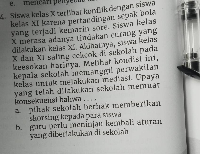 e. mencari penyebab
4. Siswa kelas X terlibat konflik dengan siswa
kelas XI karena pertandingan sepak bola
yang terjadi kemarin sore. Siswa kelas
X merasa adanya tindakan curang yang
dilakukan kelas XI. Akibatnya, siswa kelas
X dan XI saling cekcok di sekolah pada
keesokan harinya. Melihat kondisi ini,
kepala sekolah memanggil perwakilan
kelas untuk melakukan mediasi. Upaya
yang telah dilakukan sekolah memuat
konsekuensi bahwa . . . .
a. pihak sekolah berhak memberikan
skorsing kepada para siswa
b. guru perlu meninjau kembali aturan
yang diberlakukan di sekolah