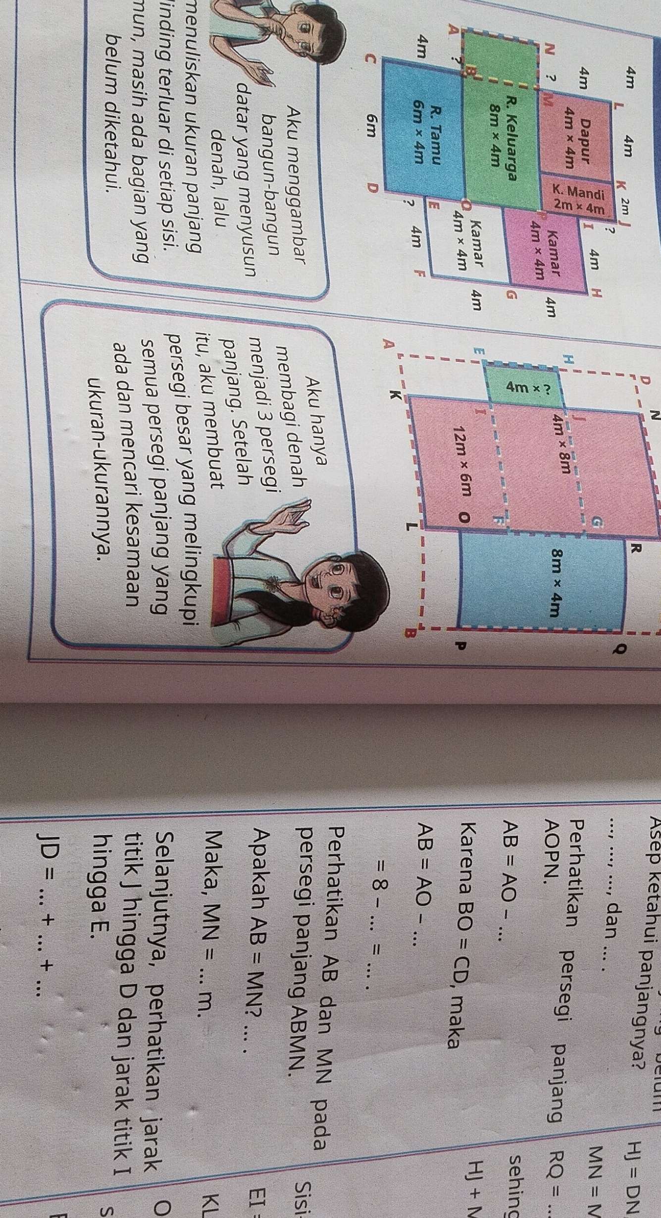 Asep ketahui panjangnya?
HJ=DN
_dan ...
MN=N
Perhatikan persegi panjang RQ= _
AOPN.
AB=AO-.. _
sehing
Karena BO=CD , maka
HJ+N
AB=AO-...
__ =8-...=
Perhatikan AB dan MN pada
Aku menggambar Aku hanya
membagi denah
persegi panjang ABMN.
Sisi
bangun-bangun
menjadi 3 persegi
datar yang menyusun
Apakah AB=MN _EI
panjang. Setelah
denah, lalu Maka, MN= _m.
KL
menuliskan ukuran panjang 
itu, aku membuat
linding terluar di setiap sisi. persegi besar yang melingkupi
mun, masih ada bagian yang semua persegi panjang yang
Selanjutnya, perhatikan jarak
ada dan mencari kesamaan titik J hingga D dan jarak titik I
belum diketahui. hingga E.
ukuran-ukurannya.
S
JD= _+ _+_