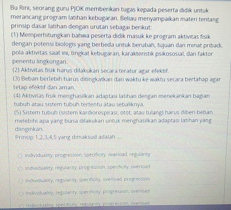 Bu Rini, seorang guru PJOK memberikan tugas kepada peserta didik untuk
merancang program latihan kebugaran. Beliau menyampaikan materi tentang
prinsip dasar latihan dengan urutan sebagai berikut:
(1) Memperhitungkan bahwa peserta didik masuk ke program aktivitas fisik
dengan potensi biologis yang berbeda untuk berubah, tujuan dan minat pribadi,
pola aktivitas saat ini, tingkat kebugaran, karakteristik psikososial, dan faktor
penentu lingkungan.
(2) Aktivitas fisik harus dilakukan secara teratur agar efektif.
(3) Beban berlebih harus ditingkatkan dari waktu ke waktu secara bertahap agar
tetap efektif dan aman.
(4) Aktivitas fisik menghasilkan adaptasi latihan dengan menekankan bagian
tubuh atau sistem tubuh tertentu atau sebaliknya.
(5) Sistem tubuh (sistem kardiorespirasi, otot, atau tulang) harus diberi beban
melebihi apa yang biasa dilakukan untuk menghasilkan adaptasi latihan yang
diinginkan.
Prinsip 1, 2, 3, 4, 5 yang dimaksud adalah ....
Individuality, progression, specificity, overload, regularity
Individuality, regularity, progression, specificity, overload
Individuality, regularity, specificity, overload, progression
Individuality, regularity, specificity, progression, overload
Individuality, specificity, regularity, progression, overload