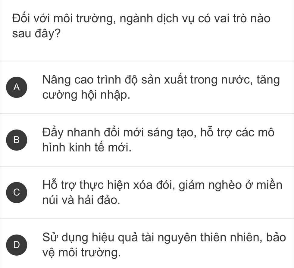 Đối với môi trường, ngành dịch vụ có vai trò nào
sau đây?
A
Nâng cao trình độ sản xuất trong nước, tăng
cường hội nhập.
Đẫy nhanh đổi mới sáng tạo, hỗ trợ các mô
B
hình kinh tế mới.
C
Hỗ trợ thực hiện xóa đói, giảm nghèo ở miền
núi và hải đảo.
D
Sử dụng hiệu quả tài nguyên thiên nhiên, bảo
vệ môi trường.