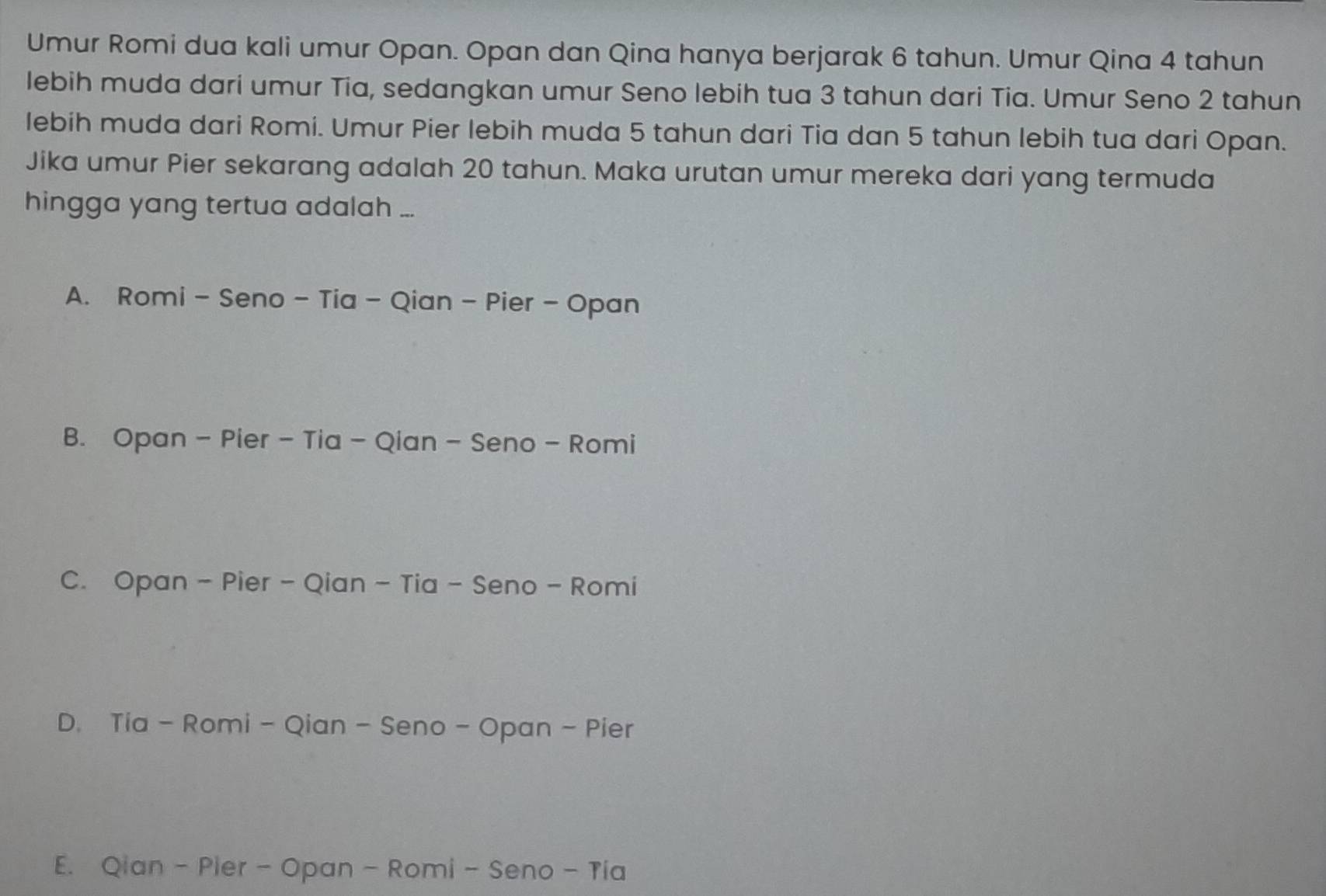 Umur Romi dua kali umur Opan. Opan dan Qina hanya berjarak 6 tahun. Umur Qina 4 tahun
lebih muda dari umur Tia, sedangkan umur Seno lebih tua 3 tahun dari Tia. Umur Seno 2 tahun
lebih muda dari Romi. Umur Pier lebih muda 5 tahun dari Tia dan 5 tahun lebih tua dari Opan.
Jika umur Pier sekarang adalah 20 tahun. Maka urutan umur mereka dari yang termuda
hingga yang tertua adalah ...
A. Romi - Seno - Tia - Qian - Pier - Opan
B. Opan - Pier - Tia - Qian - Seno - Romi
C. Opan - Pier - Qian - Tia - Seno - Romi
D. Tia - Romi - Qian - Seno - Opan - Pier
E. Qian - Pier - Opan - Romi - Seno - Tia