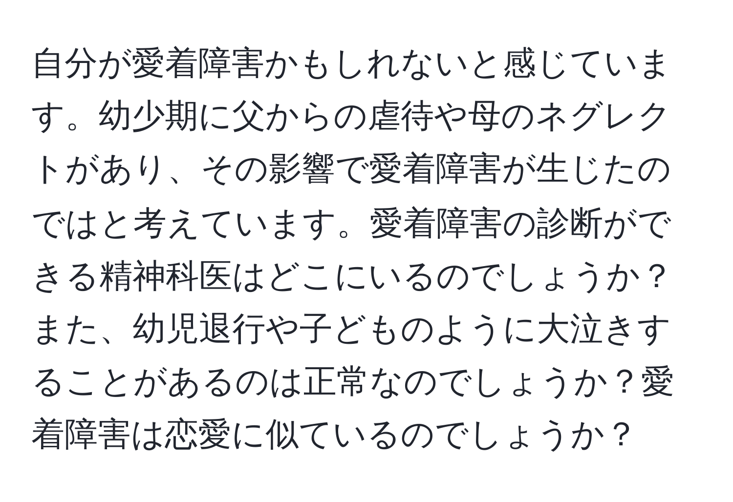 自分が愛着障害かもしれないと感じています。幼少期に父からの虐待や母のネグレクトがあり、その影響で愛着障害が生じたのではと考えています。愛着障害の診断ができる精神科医はどこにいるのでしょうか？また、幼児退行や子どものように大泣きすることがあるのは正常なのでしょうか？愛着障害は恋愛に似ているのでしょうか？