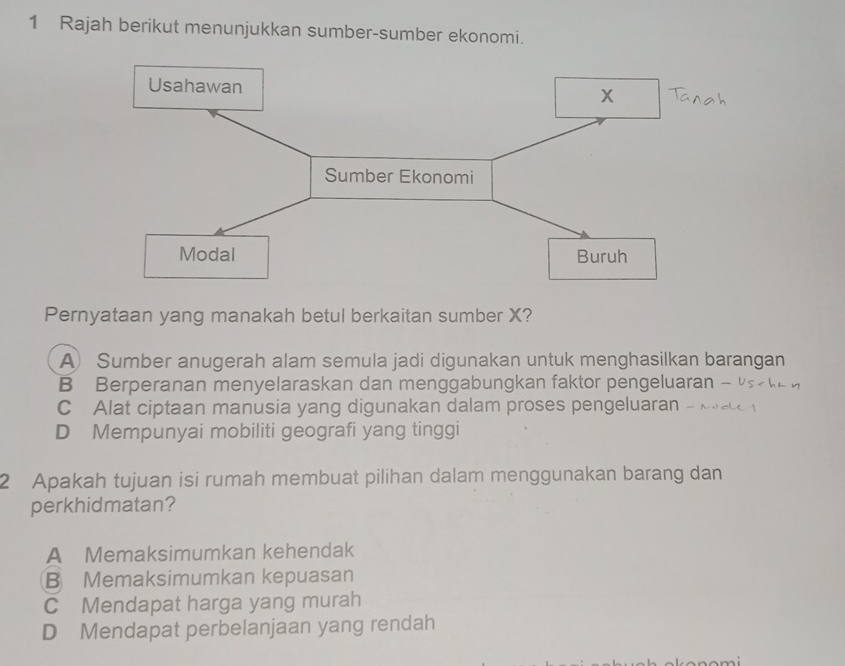 Rajah berikut menunjukkan sumber-sumber ekonomi.
Usahawan
x
Sumber Ekonomi
Modal Buruh
Pernyataan yang manakah betul berkaitan sumber X?
A) Sumber anugerah alam semula jadi digunakan untuk menghasilkan barangan
B Berperanan menyelaraskan dan menggabungkan faktor pengeluaran -
C Alat ciptaan manusia yang digunakan dalam proses pengeluaran
D Mempunyai mobiliti geografi yang tinggi
2 Apakah tujuan isi rumah membuat pilihan dalam menggunakan barang dan
perkhidmatan?
A Memaksimumkan kehendak
B Memaksimumkan kepuasan
C Mendapat harga yang murah
D Mendapat perbelanjaan yang rendah