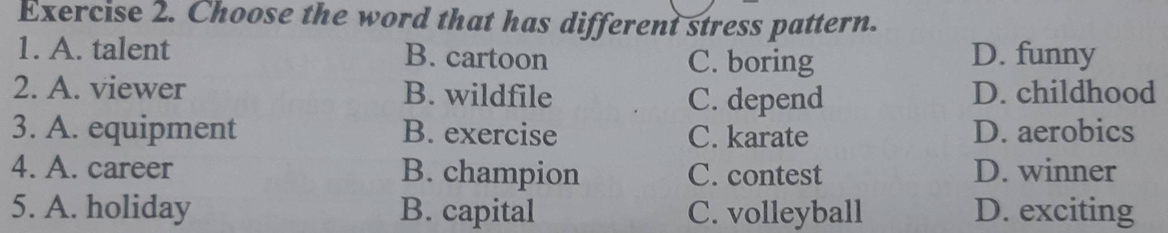 Choose the word that has different stress pattern.
1. A. talent B. cartoon D. funny
C. boring
2. A. viewer B. wildfile D. childhood
C. depend
3. A. equipment B. exercise C. karate D. aerobics
4. A. career B. champion C. contest D. winner
5. A. holiday B. capital C. volleyball D. exciting